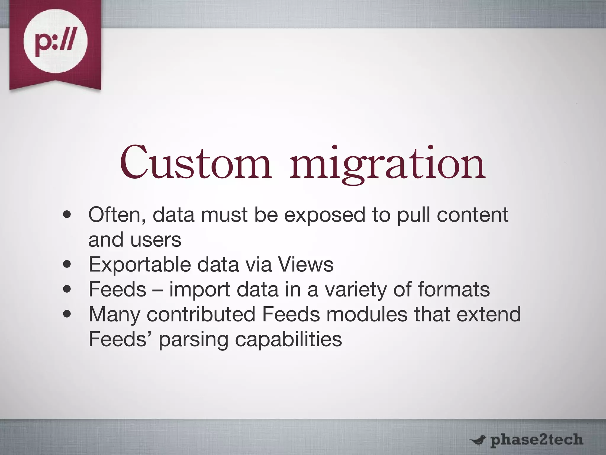 Custom migration Often, data must be exposed to pull content and users Exportable data via Views Feeds – import data in a variety of formats Many contributed Feeds modules that extend Feeds’ parsing capabilities 