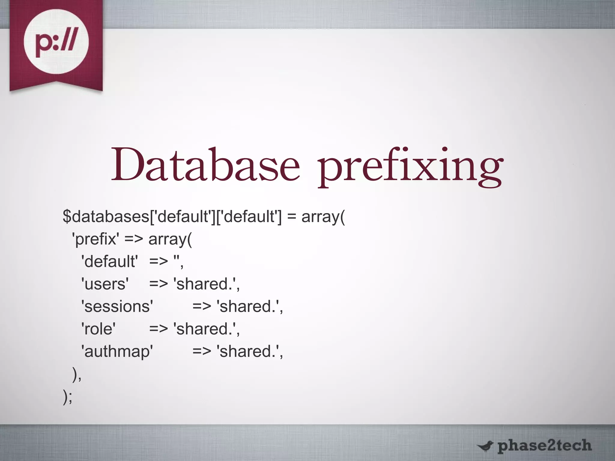 Database prefixing $databases['default']['default'] = array( 'prefix' => array( 'default' => '', 'users' => 'shared.', 'sessions' => 'shared.', 'role' => 'shared.', 'authmap' => 'shared.', ), ); 