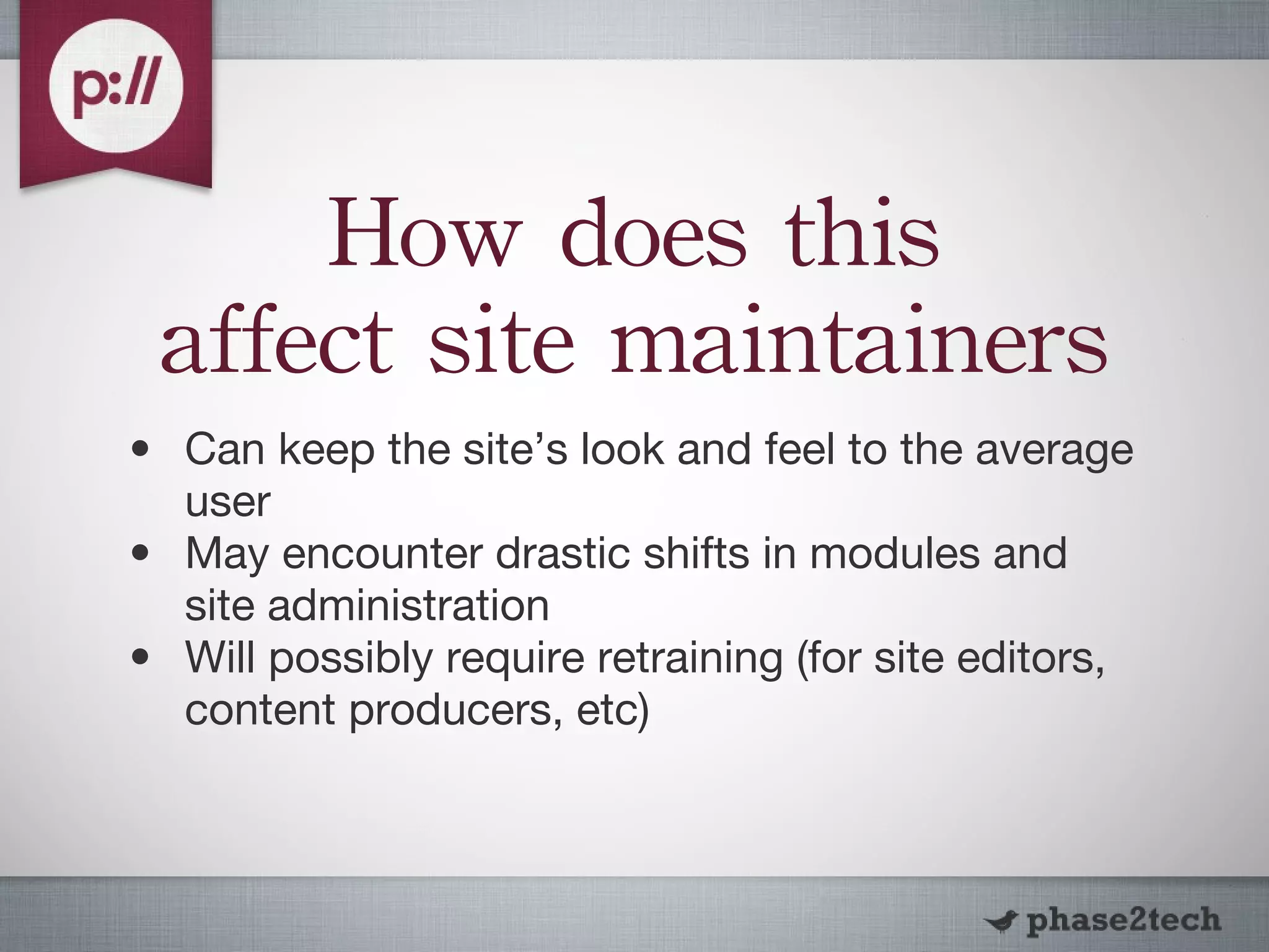 How does this affect site maintainers Can keep the site’s look and feel to the average user May encounter drastic shifts in modules and site administration Will possibly require retraining (for site editors, content producers, etc) 