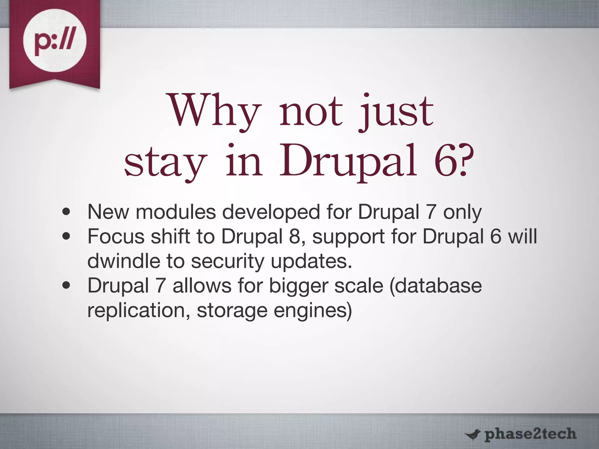 Why not just stay in Drupal 6? New modules developed for Drupal 7 only Focus shift to Drupal 8, support for Drupal 6 will dwindle to security updates. Drupal 7 allows for bigger scale (database replication, storage engines) 