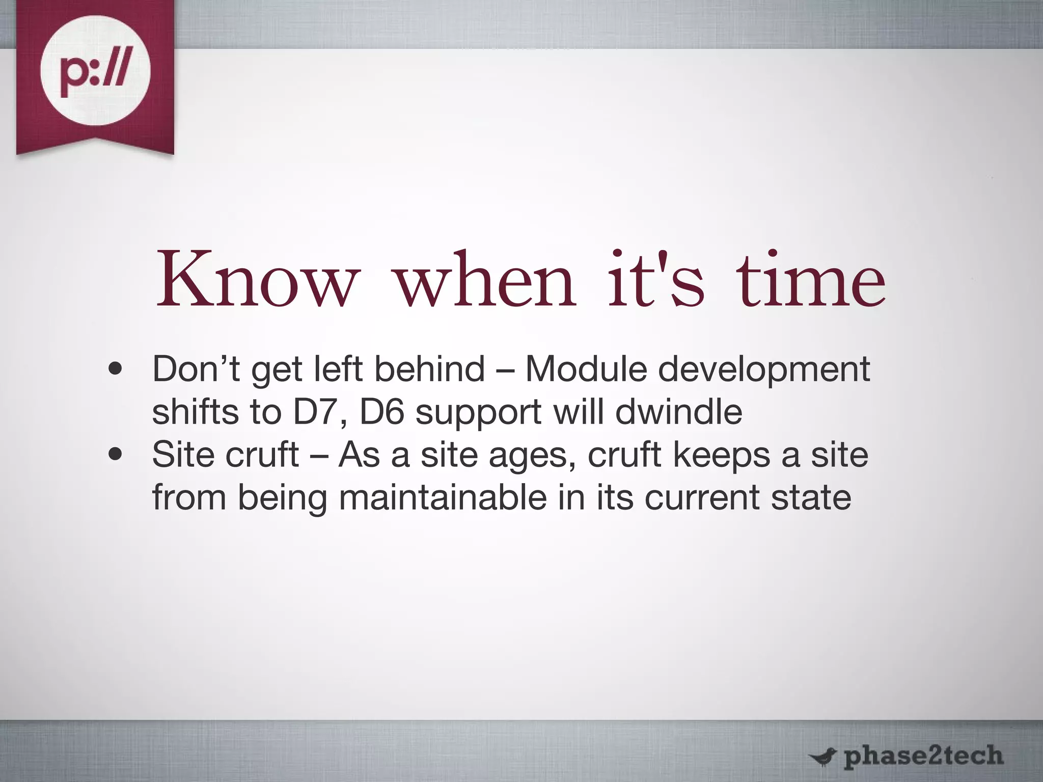 Know when it's time Don’t get left behind – Module development shifts to D7, D6 support will dwindle Site cruft – As a site ages, cruft keeps a site from being maintainable in its current state 