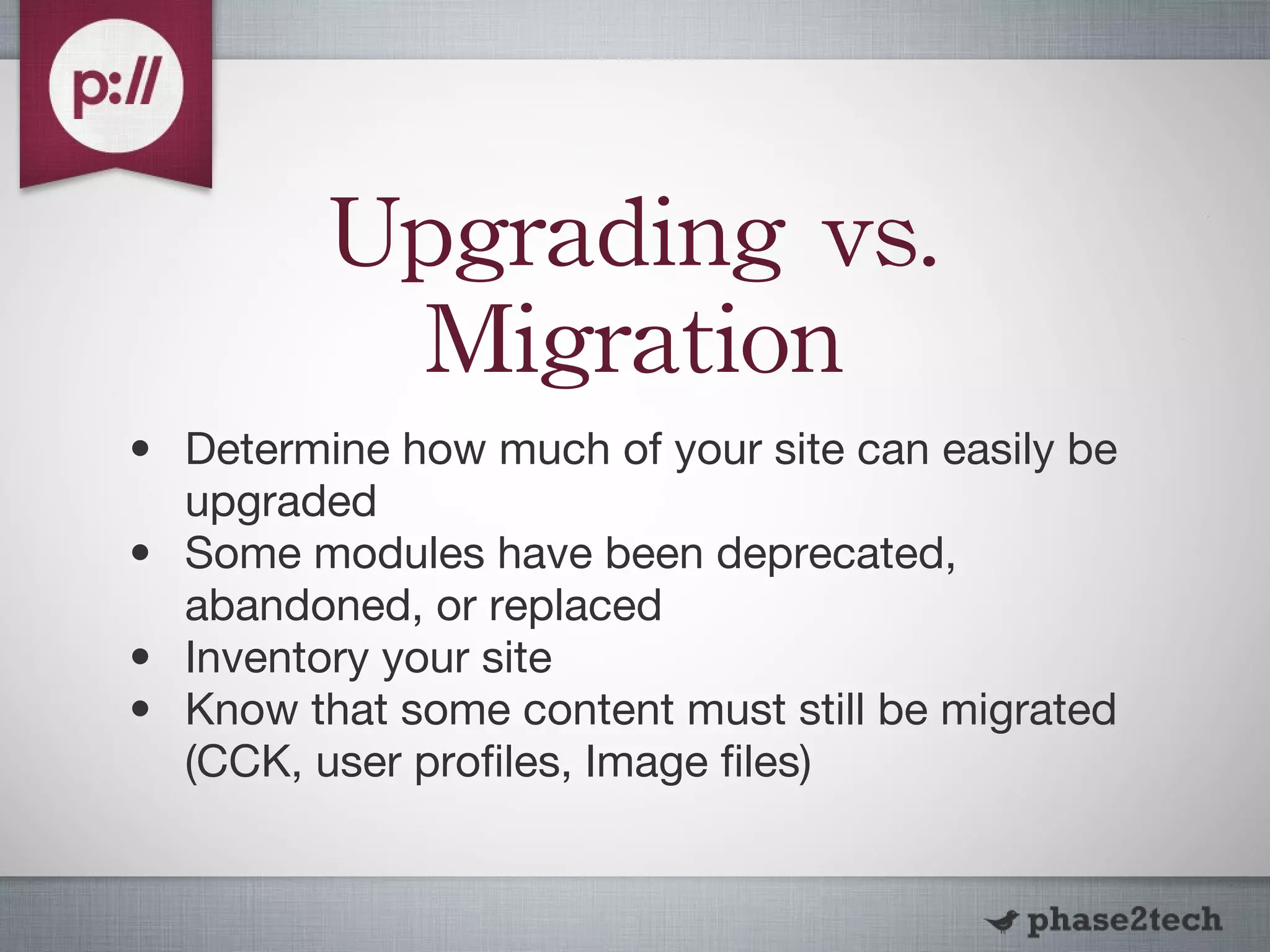 Upgrading vs. Migration Determine how much of your site can easily be upgraded Some modules have been deprecated, abandoned, or replaced Inventory your site Know that some content must still be migrated (CCK, user profiles, Image files) 