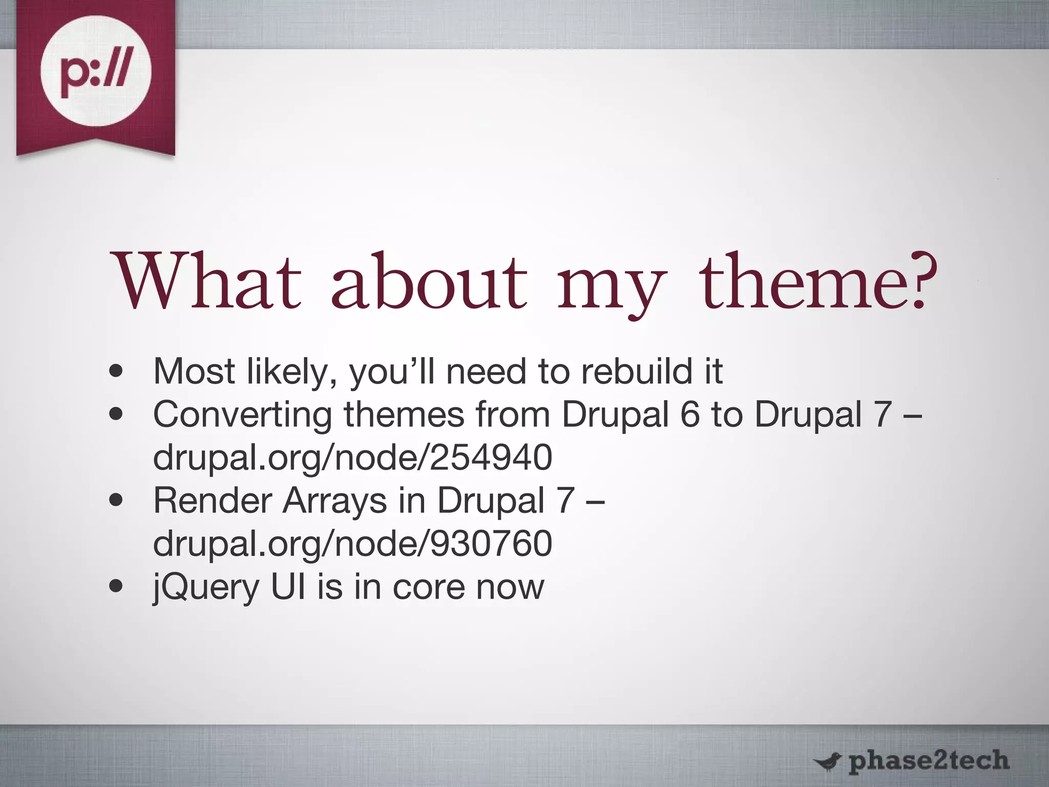 What about my theme? Most likely, you’ll need to rebuild it Converting themes from Drupal 6 to Drupal 7 – drupal.org/node/254940 Render Arrays in Drupal 7 – drupal.org/node/930760 jQuery UI is in core now 