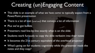 Creating (un)Engaging Content
•   This slide is an example of what we have come to typically expect from a
    PowerPoint presentation

•   There is a lot of text (small text) that conveys a lot of information

•   Plus we’ve got bullets

•   Presenters read line-by-line exactly what is on the slide

•   Students work furiously to copy the slide verbatim into their notes

•   It becomes the 21st century equivalent of the overhead projector

•   What’s going on for students cognitively while the presenter reads the
    notes and they copy?