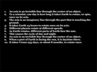 1.  An axis is an invisible line through the center of an object.
2.  To a scientist, one day is how long it takes Earth to rotate, or spin,
    once on its axis.
3. The axis is an imaginary line through the part that is touching the
    ground.
4. It takes Earth 24 hours to rotate once on its axis.
5. Different planets rotate at different speeds.
6. As Earth rotates, different parts of Earth face the sun.
7. This causes the cycle of day and night.
8. An axis is an invisible line through the center of an object.
9. When a part of Earth is facing the sun, it is daytime there.
10. It takes Venus 243 days, or about 8 months, to rotate once.
 