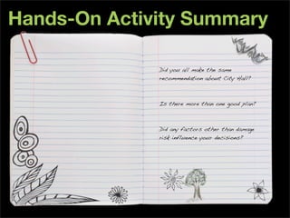 Hands-On Activity Summary

              Did you all make the same
              recommendation about City Hall?



              Is there more than one good plan?



              Did any factors other than damage
              risk influence your decisions?
 