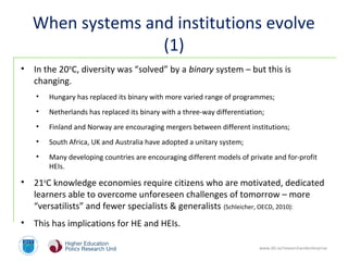 www.dit.ie/researchandenterprise
When systems and institutions evolve
(1)
• In the 20th
C, diversity was “solved” by a binary system – but this is
changing.
• Hungary has replaced its binary with more varied range of programmes;
• Netherlands has replaced its binary with a three-way differentiation;
• Finland and Norway are encouraging mergers between different institutions;
• South Africa, UK and Australia have adopted a unitary system;
• Many developing countries are encouraging different models of private and for-profit
HEIs.
• 21st
C knowledge economies require citizens who are motivated, dedicated
learners able to overcome unforeseen challenges of tomorrow – more
“versatilists” and fewer specialists & generalists (Schleicher, OECD, 2010):
• This has implications for HE and HEIs.
 