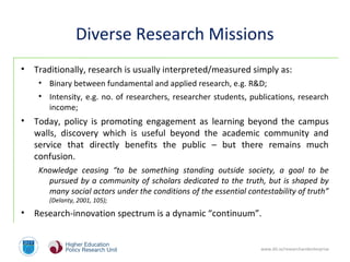 www.dit.ie/researchandenterprise
Diverse Research Missions
• Traditionally, research is usually interpreted/measured simply as:
• Binary between fundamental and applied research, e.g. R&D;
• Intensity, e.g. no. of researchers, researcher students, publications, research
income;
• Today, policy is promoting engagement as learning beyond the campus
walls, discovery which is useful beyond the academic community and
service that directly benefits the public – but there remains much
confusion.
Knowledge ceasing “to be something standing outside society, a goal to be
pursued by a community of scholars dedicated to the truth, but is shaped by
many social actors under the conditions of the essential contestability of truth”
(Delanty, 2001, 105);
• Research-innovation spectrum is a dynamic “continuum”.
 
