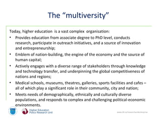 www.dit.ie/researchandenterprise
The “multiversity”
Today, higher education is a vast complex organisation:
• Provides education from associate degree to PhD level, conducts
research, participate in outreach initiatives, and a source of innovation
and entrepreneurship;
• Emblem of nation-building, the engine of the economy and the source of
human capital;
• Actively engages with a diverse range of stakeholders through knowledge
and technology transfer, and underpinning the global competitiveness of
nations and regions;
• Medical schools, museums, theatres, galleries, sports facilities and cafes –
all of which play a significant role in their community, city and nation;
• Meets needs of demographically, ethnically and culturally diverse
populations, and responds to complex and challenging political-economic
environments.
 