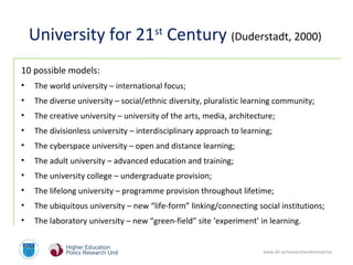 www.dit.ie/researchandenterprise
University for 21st
Century (Duderstadt, 2000)
10 possible models:
• The world university – international focus;
• The diverse university – social/ethnic diversity, pluralistic learning community;
• The creative university – university of the arts, media, architecture;
• The divisionless university – interdisciplinary approach to learning;
• The cyberspace university – open and distance learning;
• The adult university – advanced education and training;
• The university college – undergraduate provision;
• The lifelong university – programme provision throughout lifetime;
• The ubiquitous university – new “life-form” linking/connecting social institutions;
• The laboratory university – new “green-field” site ‘experiment’ in learning.
 