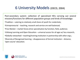 www.dit.ie/researchandenterprise
6 University Models (OECD, 2004)
Post-secondary system: collection of specialised HEIs carrying out several
missions/functions for different population groups and kinds of knowledge:
•Tradition – catering to relatively small share of youth for credentials;
•Entrepreneurial - teaching, research and service are well balanced;
•Free Market – market forces drive specialisation by function, field, audience;
•Lifelong Learning and Open Education – universal access for all ages w/ less research;
•Globally networked – teaching/training institution in partnership with other orgs.;
•Diversity of Recognised learning – disappearance of formal institution – distance,
‘open course’ education.
 