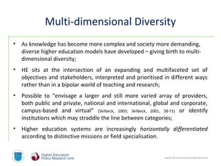 www.dit.ie/researchandenterprise
Multi-dimensional Diversity
• As knowledge has become more complex and society more demanding,
diverse higher education models have developed – giving birth to multi-
dimensional diversity;
• HE sits at the intersection of an expanding and multifaceted set of
objectives and stakeholders, interpreted and prioritised in different ways
rather than in a bipolar world of teaching and research;
• Possible to “envisage a larger and still more varied array of providers,
both public and private, national and international, global and corporate,
campus-based and virtual” (Skilbeck, 2003; Skilbeck, 2001, 58-71) or identify
institutions which may straddle the line between categories;
• Higher education systems are increasingly horizontally differentiated
according to distinctive missions or field specialisation.
 