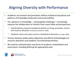 www.dit.ie/researchandenterprise
Aligning Diversity with Performance
• Academic recruitment and promotion reflects traditional disciplines and
patterns of knowledge production and accountability;
• Yet, advances in knowledge – solving global challenges – increasingly
requires the collaboration of scholars from many fields and perspectives:
• Interdisciplinary research impeded by policies on hiring, promotion, tenure,
and resource allocation (US National Academies, 2004);
• Academic norms and values can be a road-block to diversity (van Vught, 2008).
• Tension between public policy objectives and official methodologies of
resource allocation and academic recruitment/promotion;
• We need to institutionalise new forms of academic credentialism and
assessment, including defining the appropriate peer.
 