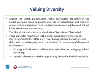 www.dit.ie/researchandenterprise
Valuing Diversity
• Around the world, policymakers realise sustainable prosperity in the
global economy requires greater diversity of educational and research
opportunities and perspectives – and people to work in jobs we don’t yet
know about (Porter, 2002; IHEP, 2010);
• The idea of the university as a stand-alone “ivory tower” has faded.
• There is greater recognition that a higher education system requires
diverse and distinctive HEIs, each contributing valuable knowledge and
skills, with mutual respect, for in the interests of the success of the overall
eco-system –
• Strategy of institutional collaboration and alliances, and geographical
clustering;
• System coherence = Maximising capacity beyond individual capability.
 