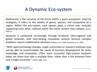 www.dit.ie/researchandenterprise
A Dynamic Eco-system
Biodiversity is the variation of life forms within a given ecosystem. Used by
ecologists, it refers to the totality of genes, species, and ecosystems of a
region. Within the eco-system, each species plays a critical role, mutually
supporting each other, without which the entire system may collapse (Rosen,
Wilson).
Research is conducted increasingly through bi-lateral, inter-regional and
global networks, with inter-locking innovation systems because complex
problems require collaborative solutions (Gibbons et al, 1994; Nowotny et al., 2001).
“With rapid technology changes, single universities or research institutes may
not be able to accommodate the needs of business development for skills,
knowledge and innovation....[T]he most successful high-science locations
today are those that take a multiple form, rather than a link between firms
and a single university.” (OECD, 2006, 119).
 