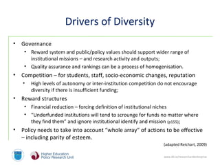 www.dit.ie/researchandenterprise
Drivers of Diversity
• Governance
• Reward system and public/policy values should support wider range of
institutional missions – and research activity and outputs;
• Quality assurance and rankings can be a process of homogenisation.
• Competition – for students, staff, socio-economic changes, reputation
• High levels of autonomy or inter-institution competition do not encourage
diversity if there is insufficient funding;
• Reward structures
• Financial reduction – forcing definition of institutional niches
• “Underfunded institutions will tend to scrounge for funds no matter where
they find them” and ignore institutional identify and mission (p155);
• Policy needs to take into account “whole array” of actions to be effective
– including parity of esteem.
(adapted Reichart, 2009)
 