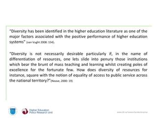 www.dit.ie/researchandenterprise
“Diversity has been identified in the higher education literature as one of the
major factors associated with the positive performance of higher education
systems” (van Vught 2008: 154).
“Diversity is not necessarily desirable particularly if, in the name of
differentiation of resources, one lets slide into penury those institutions
which bear the brunt of mass teaching and learning whilst creating poles of
excellence for the fortunate few. How does diversity of resources for
instance, square with the notion of equality of access to public service across
the national territory?”(Neave, 2000: 19)
 