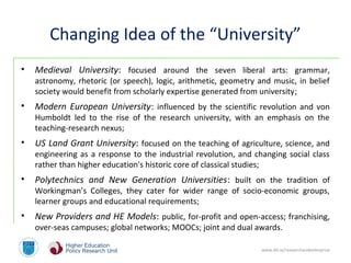 www.dit.ie/researchandenterprise
Changing Idea of the “University”
• Medieval University: focused around the seven liberal arts: grammar,
astronomy, rhetoric (or speech), logic, arithmetic, geometry and music, in belief
society would benefit from scholarly expertise generated from university;
• Modern European University: influenced by the scientific revolution and von
Humboldt led to the rise of the research university, with an emphasis on the
teaching-research nexus;
• US Land Grant University: focused on the teaching of agriculture, science, and
engineering as a response to the industrial revolution, and changing social class
rather than higher education's historic core of classical studies;
• Polytechnics and New Generation Universities: built on the tradition of
Workingman’s Colleges, they cater for wider range of socio-economic groups,
learner groups and educational requirements;
• New Providers and HE Models: public, for-profit and open-access; franchising,
over-seas campuses; global networks; MOOCs; joint and dual awards.
 