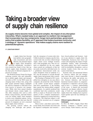 Taking a broader view
of supply chain resilience
As supply chains become more global and complex, the impact of any disruption
intensifies. What’s needed today is an approach to resilient risk management
that incorporates four key components: longer term partnerships; government
policy that enables flexibility; an IT approach that fosters business continuity; and
a strategy of “dynamic operations” that makes supply chains more resilient to
potential disruptions.
BY JONATHAN WRIGHT

s supply chains have become
more global, more geographically concentrated, and more
efficient, the potential impact
of supply chain disruptions
has increased dramatically. Accenture’s
own research has found, in fact, that significant supply chain disruptions reduce
the share price of affected companies by 7
percent on average.
The World Economic Forum first began
exploring systemic risks and vulnerabilities to global supply chains and transport
networks in 2011. As the WEF noted, the
changing nature of these risks, along with
their greater potential impact, highlights
the need for companies to shift their focus
from reactive to proactive risk management. While risks from natural disasters
and demand shocks remain highly visible, other emerging risks such as cyber
threats, rising insurance, and trade finance
costs are leading supply chain managers
to look at new mitigation options. Accenture’s research indicates that more than 80
percent of companies are now concerned
about supply chain resilience.
The growing concern reflects the
changing risk landscape and particu-

A

larly the emergence of system-wide risks.
Unlike localized or company-specific risks,
system-wide risks are those which disrupt
supply chains across multiple locations
and a wide geographic area. They are created—or magnified—by the way supply
chain systems are configured, so they are
not easily resolved by individual actors. In
a globalized, interconnected world, any
major disruption—from an epidemic to a
fire—has the potential to cascade through
supply chains and permeate other systems.
The flooding in Thailand in 2011 exemplified how disruption in one area affects
companies all around the world. Thailand
is the world’s second largest computer
hard drive manufacturer, so the flooding
there spread fear among global computer
manufacturers. As analysts predicted that
worldwide hard drive production would
fall by as much as 30 percent in the final
quarter of 2011, computer manufacturers
reacted by snapping up existing hard drive
inventories. The long-term impact is still
evident in the increased cost of computer
hard drives.
These events—and others such as Hurricane Sandy, the Icelandic ash cloud, and
the Japanese earthquake and tsunami—

have forced political and business leaders to pay attention to supply chain risk.
Traditionally, businesses have been concerned with mitigating the impact of highprobability failures, while governments
and policy-makers have been concerned
with low-probability disruptions—such as
extreme weather events—that can cause
system-wide failures.
Systemic risks and operational failures
are, however, linked, and risk management must become a shared responsibility between the public and private sectors, between industries, and between
functional decision-makers in companies.
Cooperation is imperative and all groups
need to have a common understanding
of the issues. A shared risk assessment
framework can deepen collective knowledge of both low- and high-probability
supply chain risks, helping focus organizational agendas upon the top challenges to
address.
Different regions, different risk
landscapes
In 2012, the WEF’s Supply Chain Risk
Initiative conducted a detailed survey
across Europe, North America, and Asia,

 