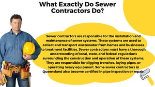 What Exactly Do Sewer
Contractors Do?
Sewer contractors are responsible for the installation and
maintenance of sewer systems. These systems are used to
collect and transport wastewater from homes and businesses
to treatment facilities. Sewer contractors must have a thorough
understanding of local, state, and federal regulations
surrounding the construction and operation of these systems.
They are responsible for digging trenches, laying pipes, or
operating heavy equipment. Some sewer contractors in
Queensland also become certified in pipe inspection or repair.
 