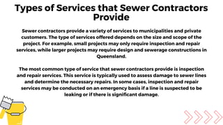 Sewer contractors provide a variety of services to municipalities and private
customers. The type of services offered depends on the size and scope of the
project. For example, small projects may only require inspection and repair
services, while larger projects may require design and sewerage constructions in
Queensland.
The most common type of service that sewer contractors provide is inspection
and repair services. This service is typically used to assess damage to sewer lines
and determine the necessary repairs. In some cases, inspection and repair
services may be conducted on an emergency basis if a line is suspected to be
leaking or if there is significant damage.
Types of Services that Sewer Contractors
Provide
 