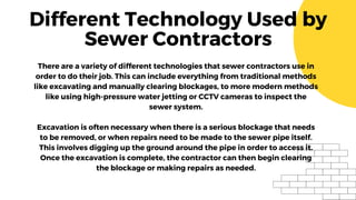 Different Technology Used by
Sewer Contractors
There are a variety of different technologies that sewer contractors use in
order to do their job. This can include everything from traditional methods
like excavating and manually clearing blockages, to more modern methods
like using high-pressure water jetting or CCTV cameras to inspect the
sewer system.
Excavation is often necessary when there is a serious blockage that needs
to be removed, or when repairs need to be made to the sewer pipe itself.
This involves digging up the ground around the pipe in order to access it.
Once the excavation is complete, the contractor can then begin clearing
the blockage or making repairs as needed.
 