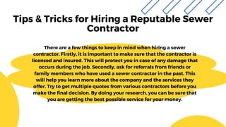 Tips & Tricks for Hiring a Reputable Sewer
Contractor
There are a few things to keep in mind when hiring a sewer
contractor. Firstly, it is important to make sure that the contractor is
licensed and insured. This will protect you in case of any damage that
occurs during the job. Secondly, ask for referrals from friends or
family members who have used a sewer contractor in the past. This
will help you learn more about the company and the services they
offer. Try to get multiple quotes from various contractors before you
make the final decision. By doing your research, you can be sure that
you are getting the best possible service for your money.
 