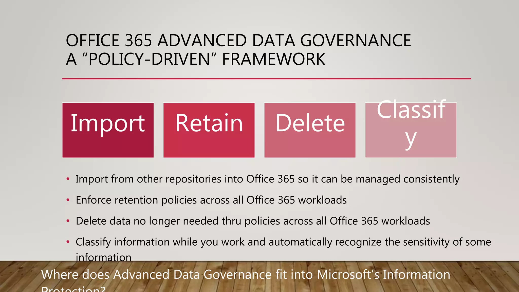 OFFICE 365 ADVANCED DATA GOVERNANCE
A “POLICY-DRIVEN” FRAMEWORK
• Import from other repositories into Office 365 so it can be managed consistently
• Enforce retention policies across all Office 365 workloads
• Delete data no longer needed thru policies across all Office 365 workloads
• Classify information while you work and automatically recognize the sensitivity of some
information
Import Retain Delete
Classif
y
Where does Advanced Data Governance fit into Microsoft’s Information
 