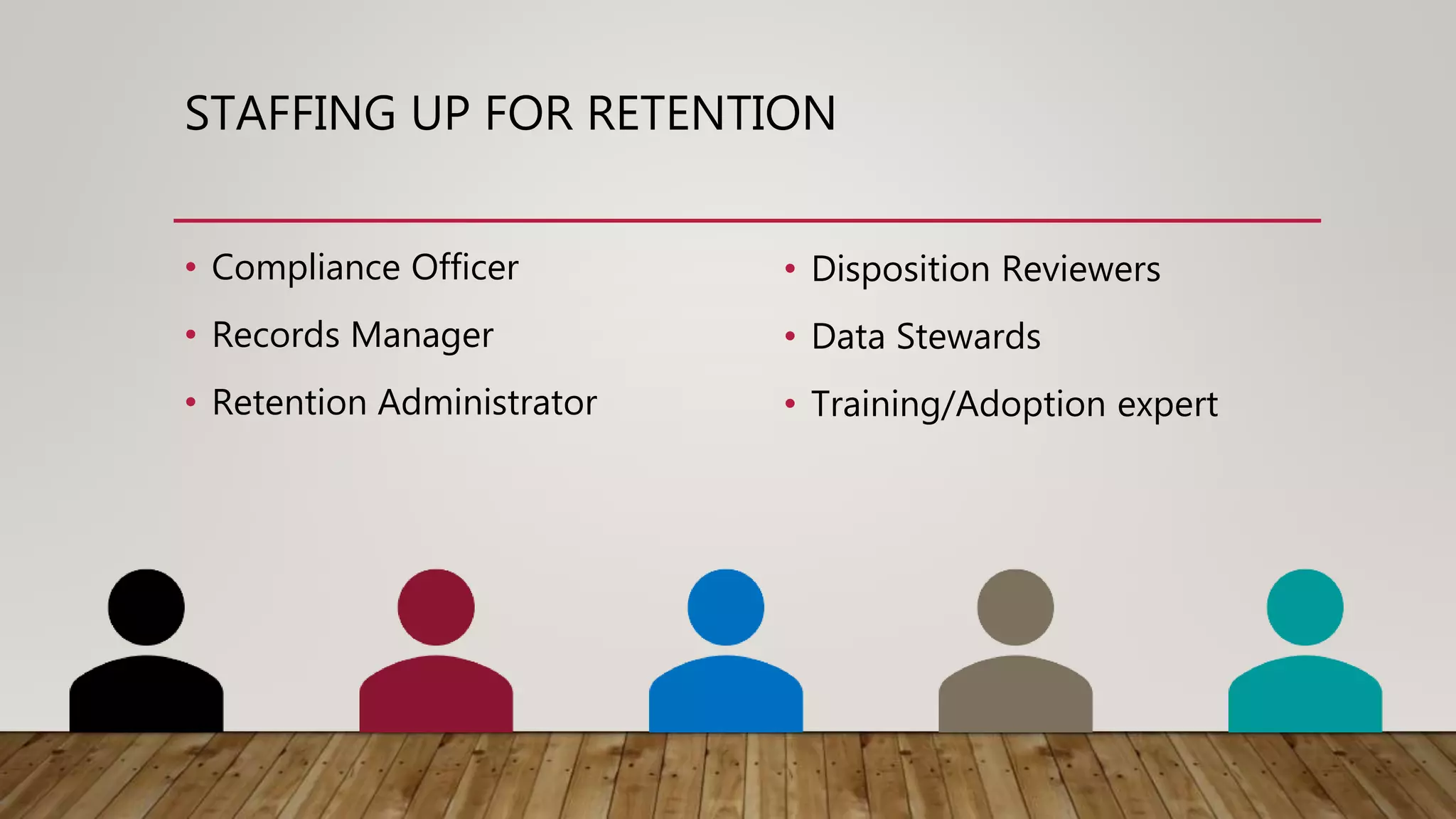 STAFFING UP FOR RETENTION
• Compliance Officer
• Records Manager
• Retention Administrator
• Disposition Reviewers
• Data Stewards
• Training/Adoption expert
 