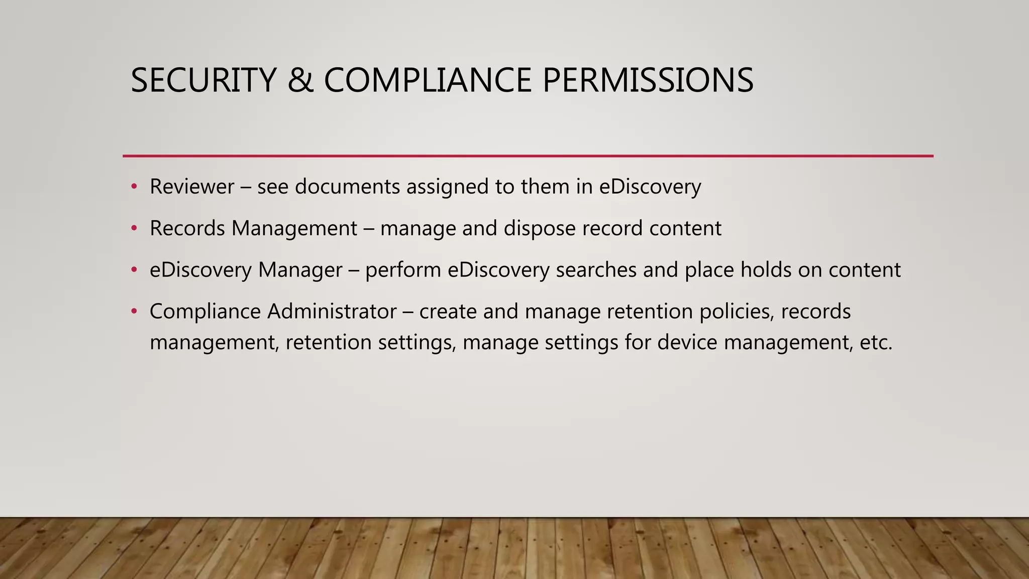 SECURITY & COMPLIANCE PERMISSIONS
• Reviewer – see documents assigned to them in eDiscovery
• Records Management – manage and dispose record content
• eDiscovery Manager – perform eDiscovery searches and place holds on content
• Compliance Administrator – create and manage retention policies, records
management, retention settings, manage settings for device management, etc.
 