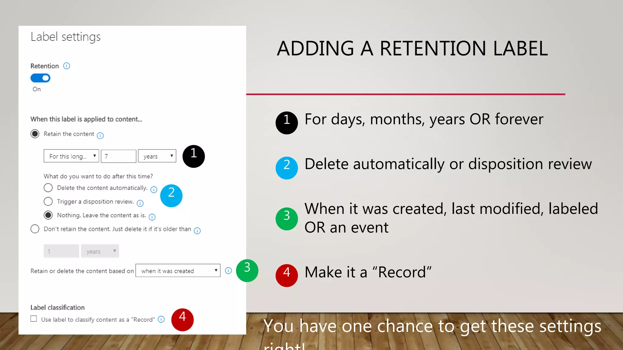 ADDING A RETENTION LABEL
1
2
3
4
For days, months, years OR forever
Delete automatically or disposition review
When it was created, last modified, labeled
OR an event
Make it a “Record”
1
2
3
4
You have one chance to get these settings
 