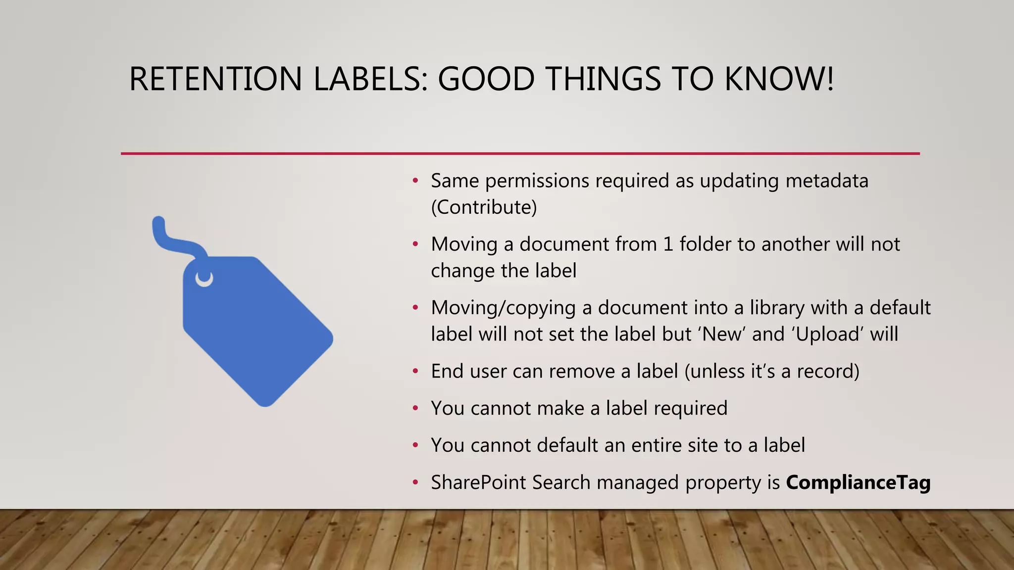 RETENTION LABELS: GOOD THINGS TO KNOW!
• Same permissions required as updating metadata
(Contribute)
• Moving a document from 1 folder to another will not
change the label
• Moving/copying a document into a library with a default
label will not set the label but ‘New’ and ‘Upload’ will
• End user can remove a label (unless it’s a record)
• You cannot make a label required
• You cannot default an entire site to a label
• SharePoint Search managed property is ComplianceTag
 