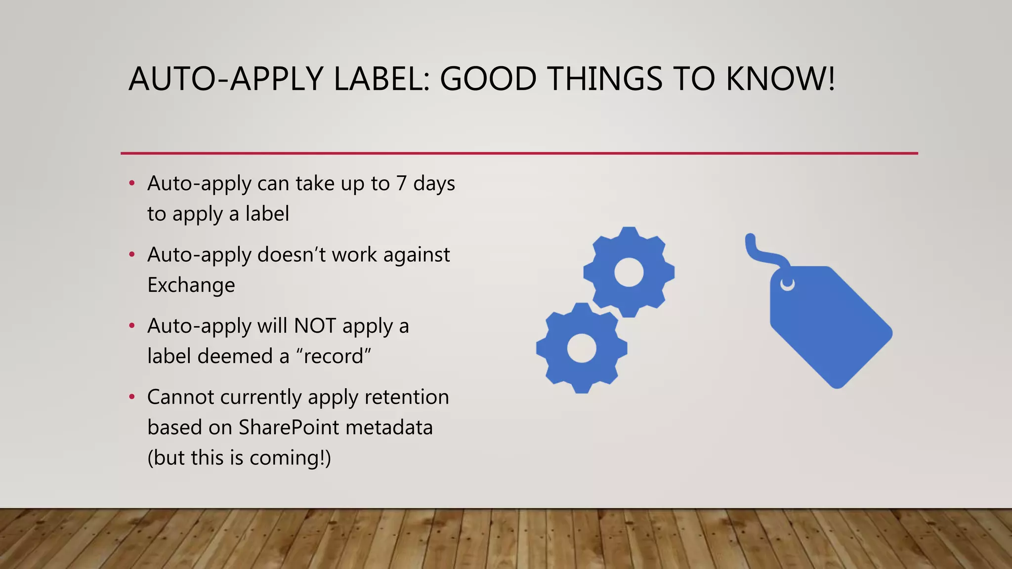 AUTO-APPLY LABEL: GOOD THINGS TO KNOW!
• Auto-apply can take up to 7 days
to apply a label
• Auto-apply doesn’t work against
Exchange
• Auto-apply will NOT apply a
label deemed a “record”
• Cannot currently apply retention
based on SharePoint metadata
(but this is coming!)
 