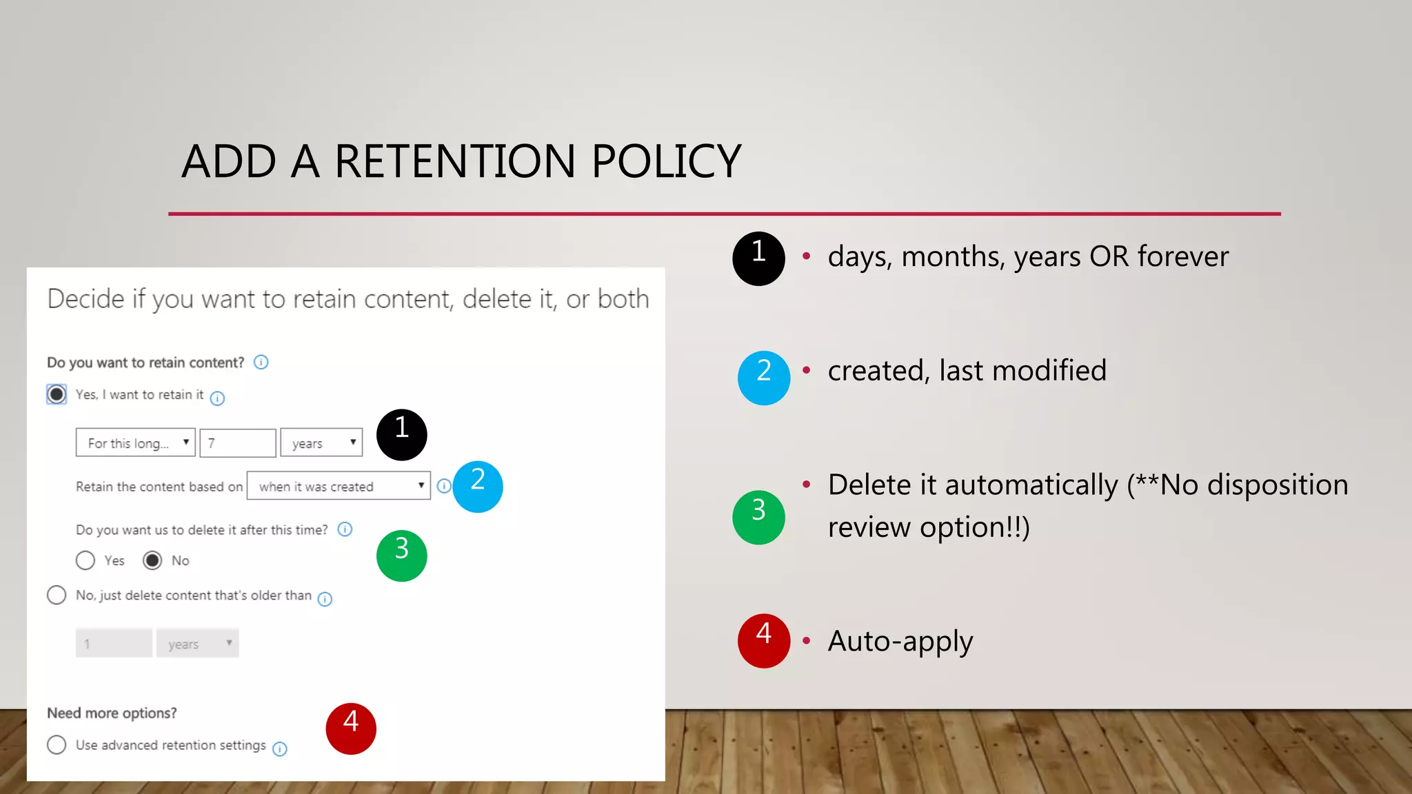 ADD A RETENTION POLICY
1
2
3
4
• days, months, years OR forever
• created, last modified
• Delete it automatically (**No disposition
review option!!)
• Auto-apply
1
2
3
4
 