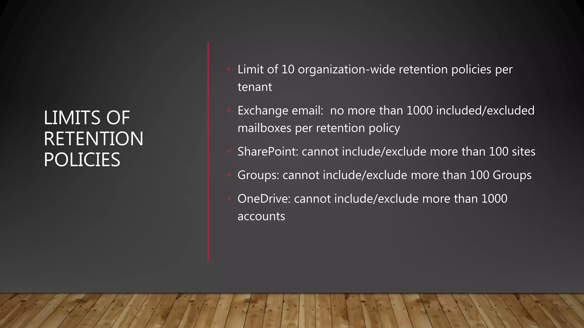 LIMITS OF
RETENTION
POLICIES
• Limit of 10 organization-wide retention policies per
tenant
• Exchange email: no more than 1000 included/excluded
mailboxes per retention policy
• SharePoint: cannot include/exclude more than 100 sites
• Groups: cannot include/exclude more than 100 Groups
• OneDrive: cannot include/exclude more than 1000
accounts
 