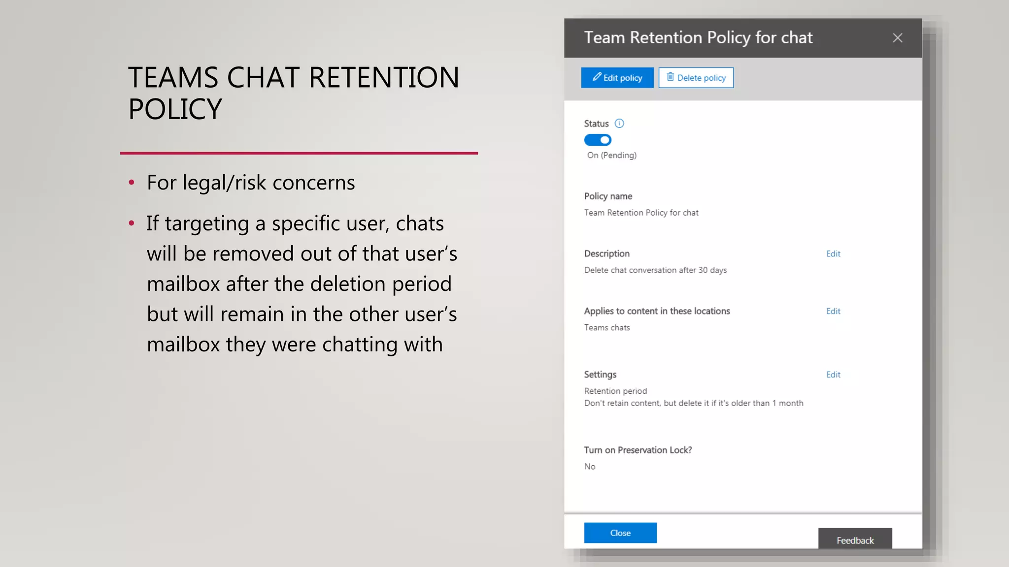 TEAMS CHAT RETENTION
POLICY
• For legal/risk concerns
• If targeting a specific user, chats
will be removed out of that user’s
mailbox after the deletion period
but will remain in the other user’s
mailbox they were chatting with
 
