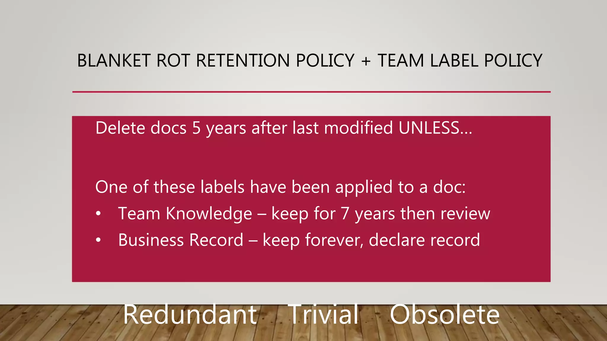 BLANKET ROT RETENTION POLICY + TEAM LABEL POLICY
One of these labels have been applied to a doc:
• Team Knowledge – keep for 7 years then review
• Business Record – keep forever, declare record
Delete docs 5 years after last modified UNLESS…
Redundant Trivial Obsolete
 