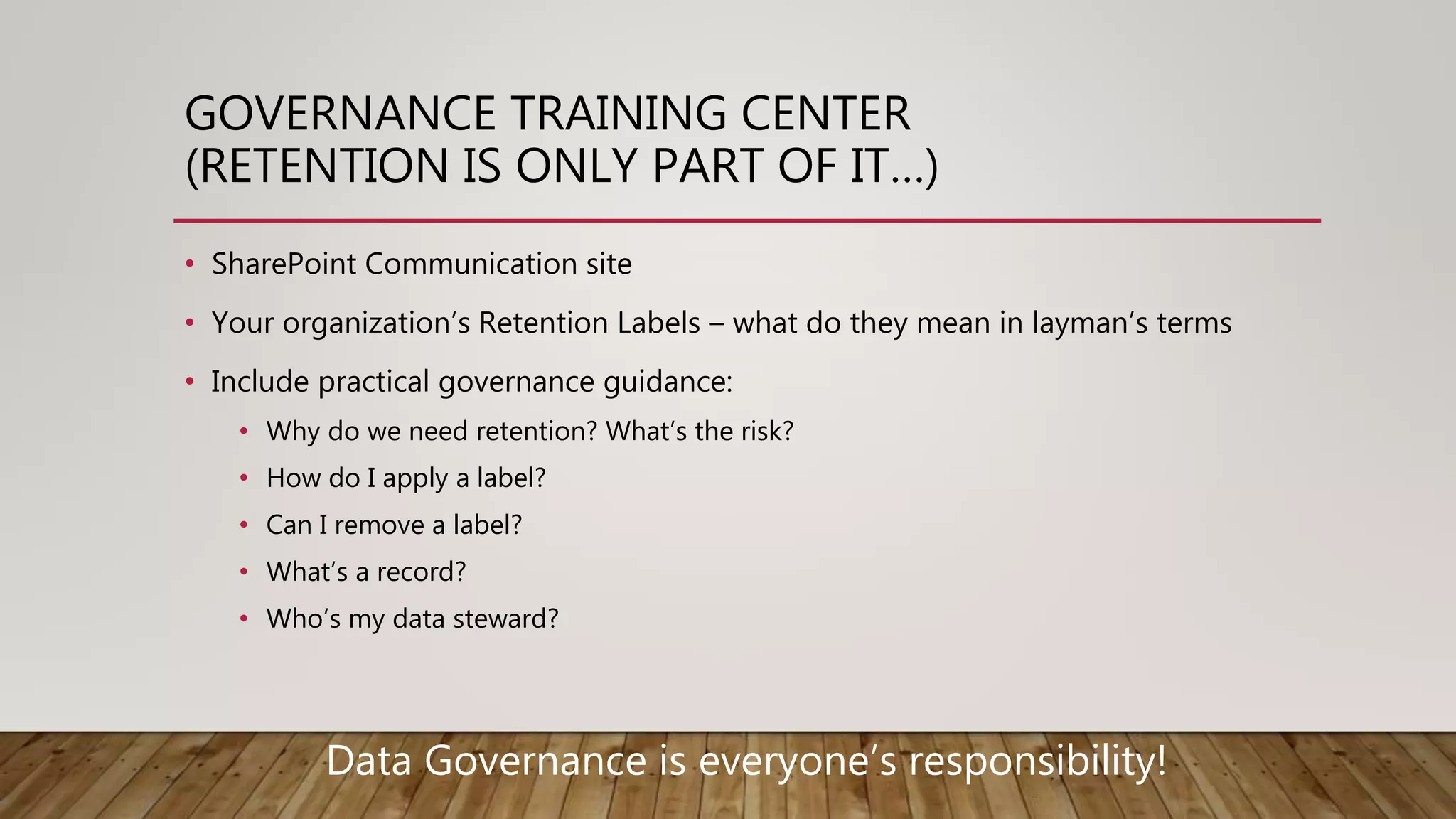 GOVERNANCE TRAINING CENTER
(RETENTION IS ONLY PART OF IT…)
• SharePoint Communication site
• Your organization’s Retention Labels – what do they mean in layman’s terms
• Include practical governance guidance:
• Why do we need retention? What’s the risk?
• How do I apply a label?
• Can I remove a label?
• What’s a record?
• Who’s my data steward?
Data Governance is everyone’s responsibility!
 