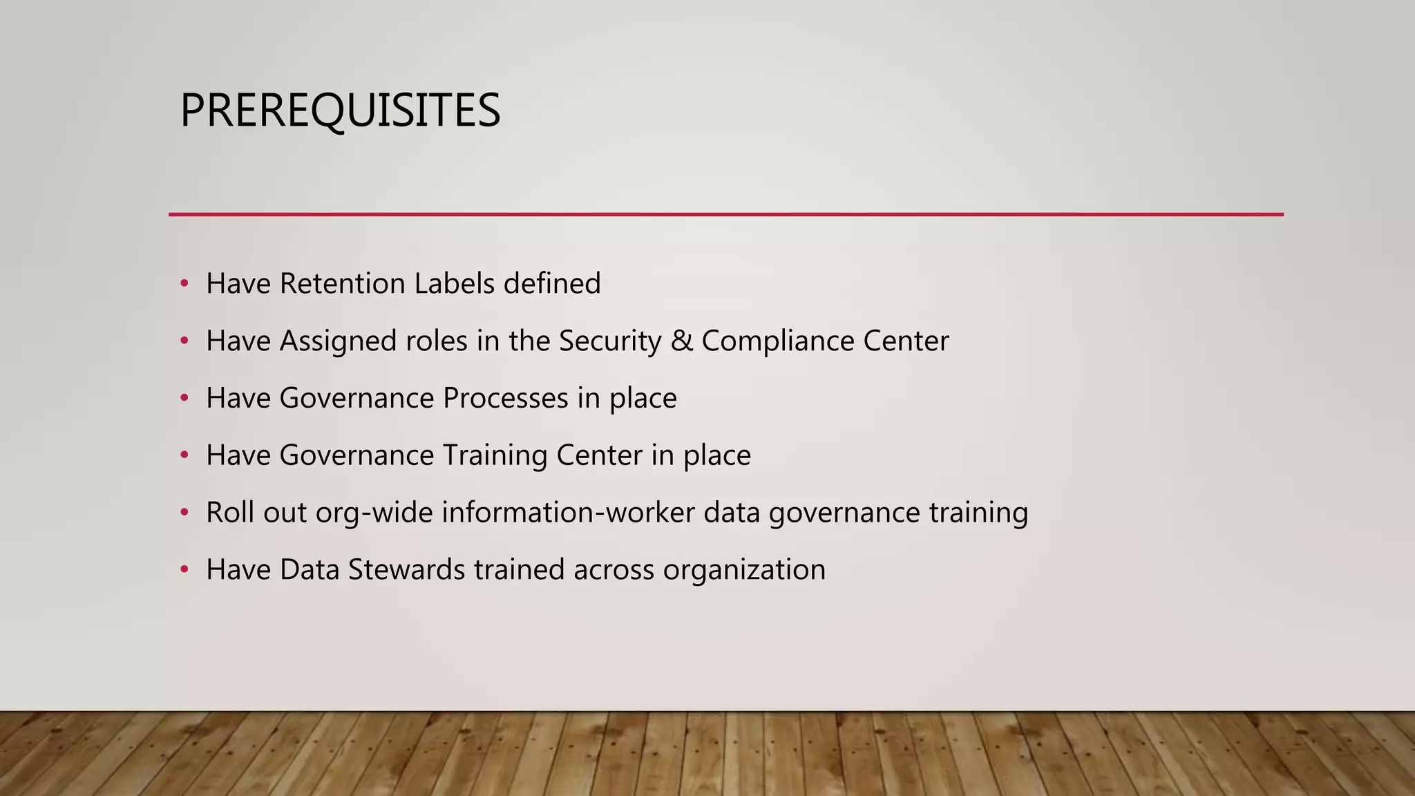 PREREQUISITES
• Have Retention Labels defined
• Have Assigned roles in the Security & Compliance Center
• Have Governance Processes in place
• Have Governance Training Center in place
• Roll out org-wide information-worker data governance training
• Have Data Stewards trained across organization
 