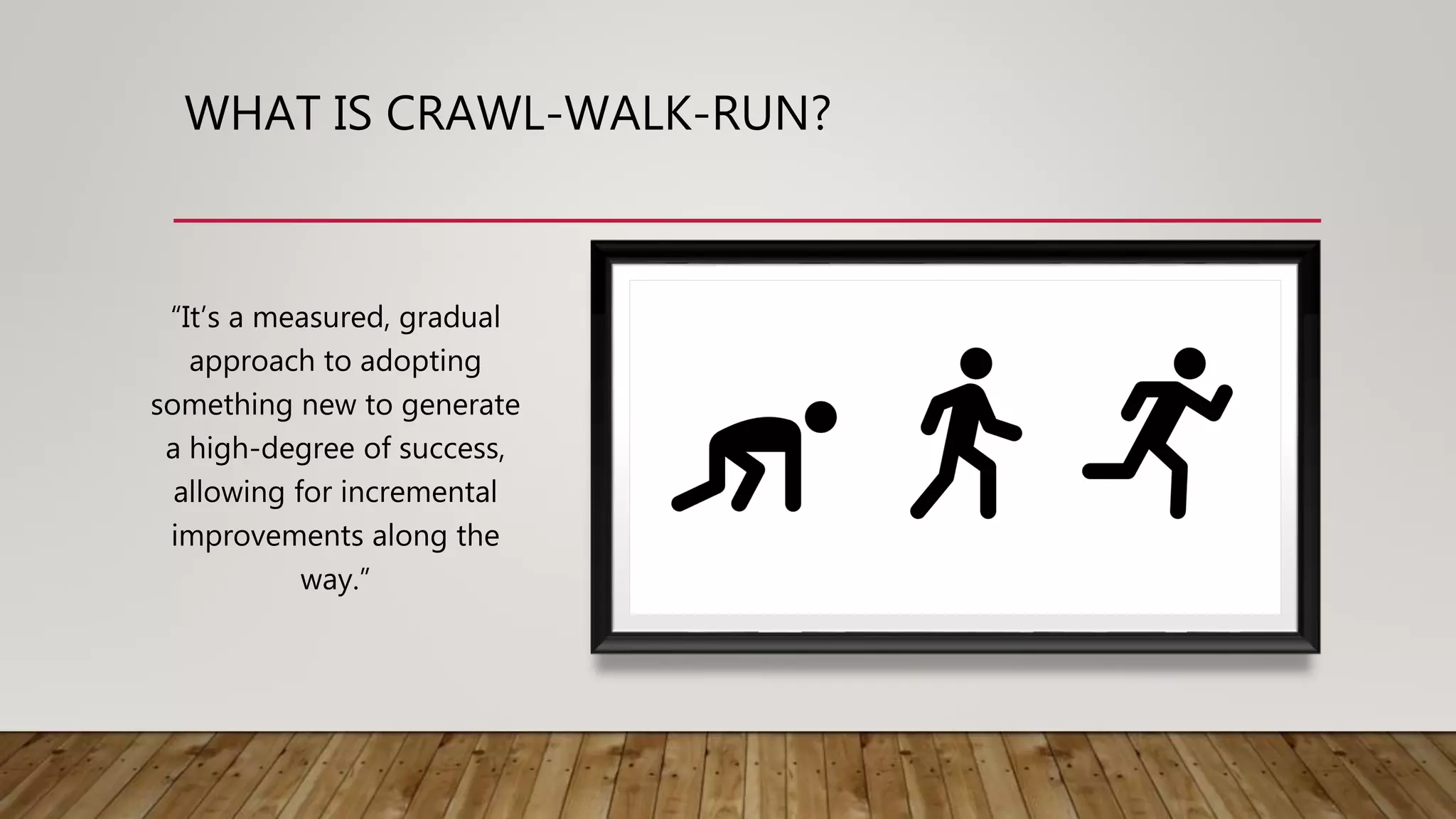 WHAT IS CRAWL-WALK-RUN?
“It’s a measured, gradual
approach to adopting
something new to generate
a high-degree of success,
allowing for incremental
improvements along the
way.”
 