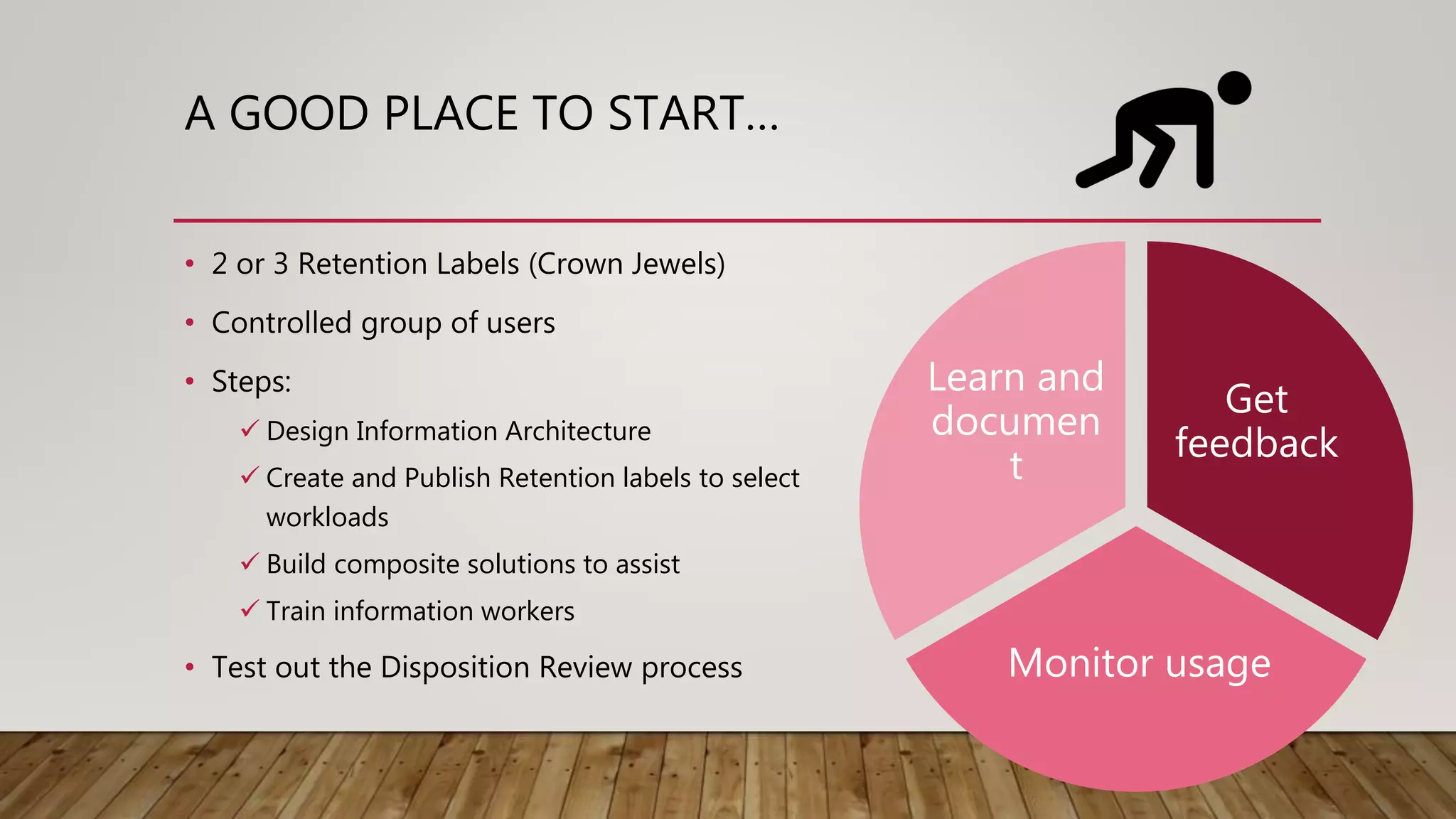 A GOOD PLACE TO START…
• 2 or 3 Retention Labels (Crown Jewels)
• Controlled group of users
• Steps:
 Design Information Architecture
 Create and Publish Retention labels to select
workloads
 Build composite solutions to assist
 Train information workers
• Test out the Disposition Review process
Get
feedback
Monitor usage
Learn and
documen
t
 