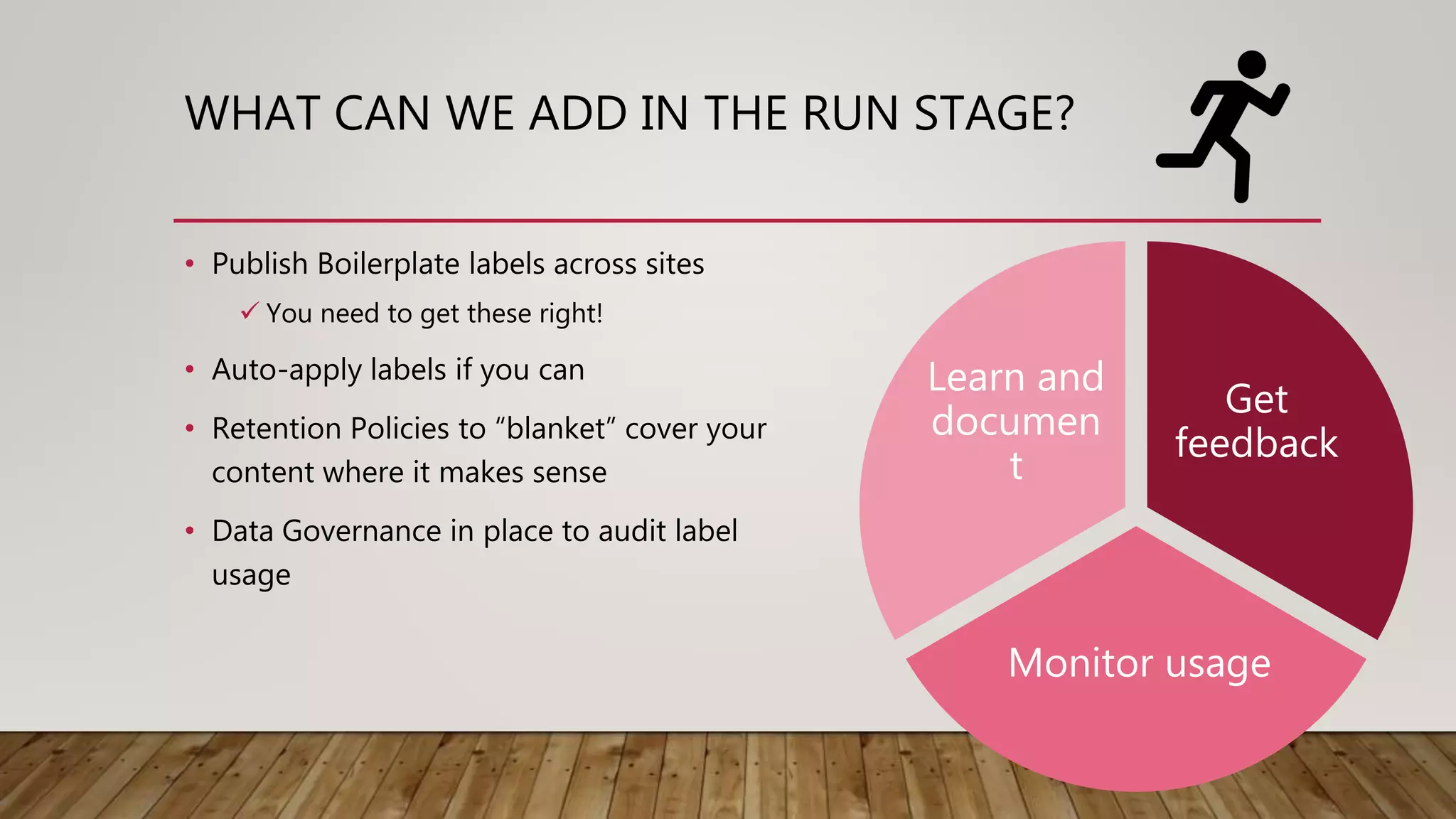 WHAT CAN WE ADD IN THE RUN STAGE?
• Publish Boilerplate labels across sites
 You need to get these right!
• Auto-apply labels if you can
• Retention Policies to “blanket” cover your
content where it makes sense
• Data Governance in place to audit label
usage
Get
feedback
Monitor usage
Learn and
documen
t
 