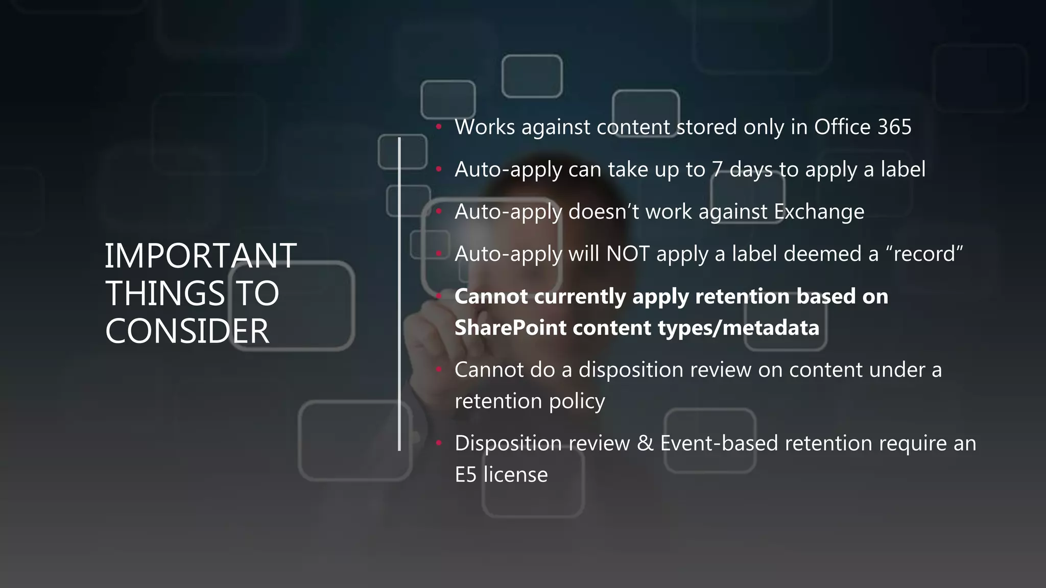 IMPORTANT
THINGS TO
CONSIDER
• Works against content stored only in Office 365
• Auto-apply can take up to 7 days to apply a label
• Auto-apply doesn’t work against Exchange
• Auto-apply will NOT apply a label deemed a “record”
• Cannot currently apply retention based on
SharePoint content types/metadata
• Cannot do a disposition review on content under a
retention policy
• Disposition review & Event-based retention require an
E5 license
 