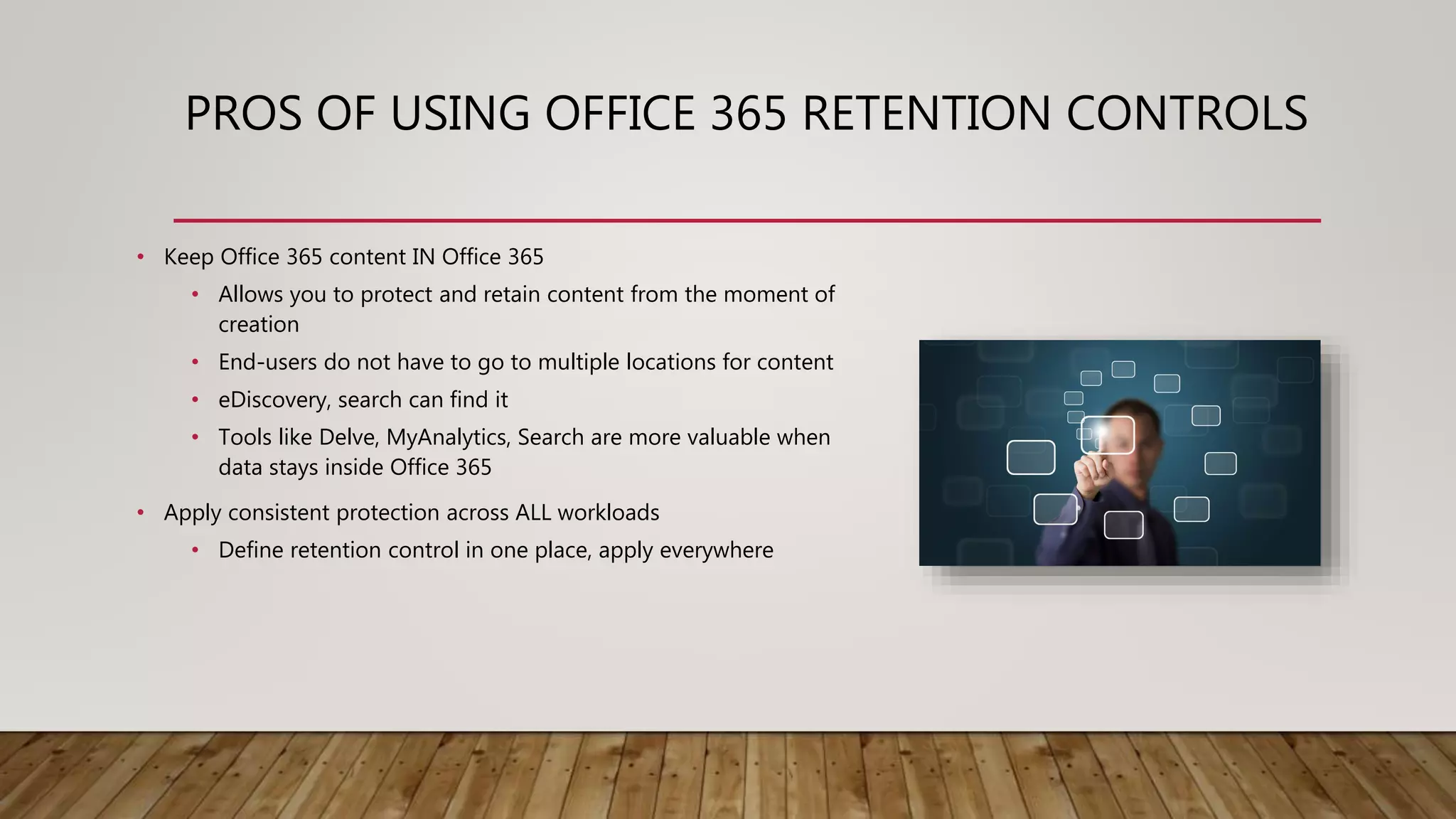 PROS OF USING OFFICE 365 RETENTION CONTROLS
• Keep Office 365 content IN Office 365
• Allows you to protect and retain content from the moment of
creation
• End-users do not have to go to multiple locations for content
• eDiscovery, search can find it
• Tools like Delve, MyAnalytics, Search are more valuable when
data stays inside Office 365
• Apply consistent protection across ALL workloads
• Define retention control in one place, apply everywhere
 