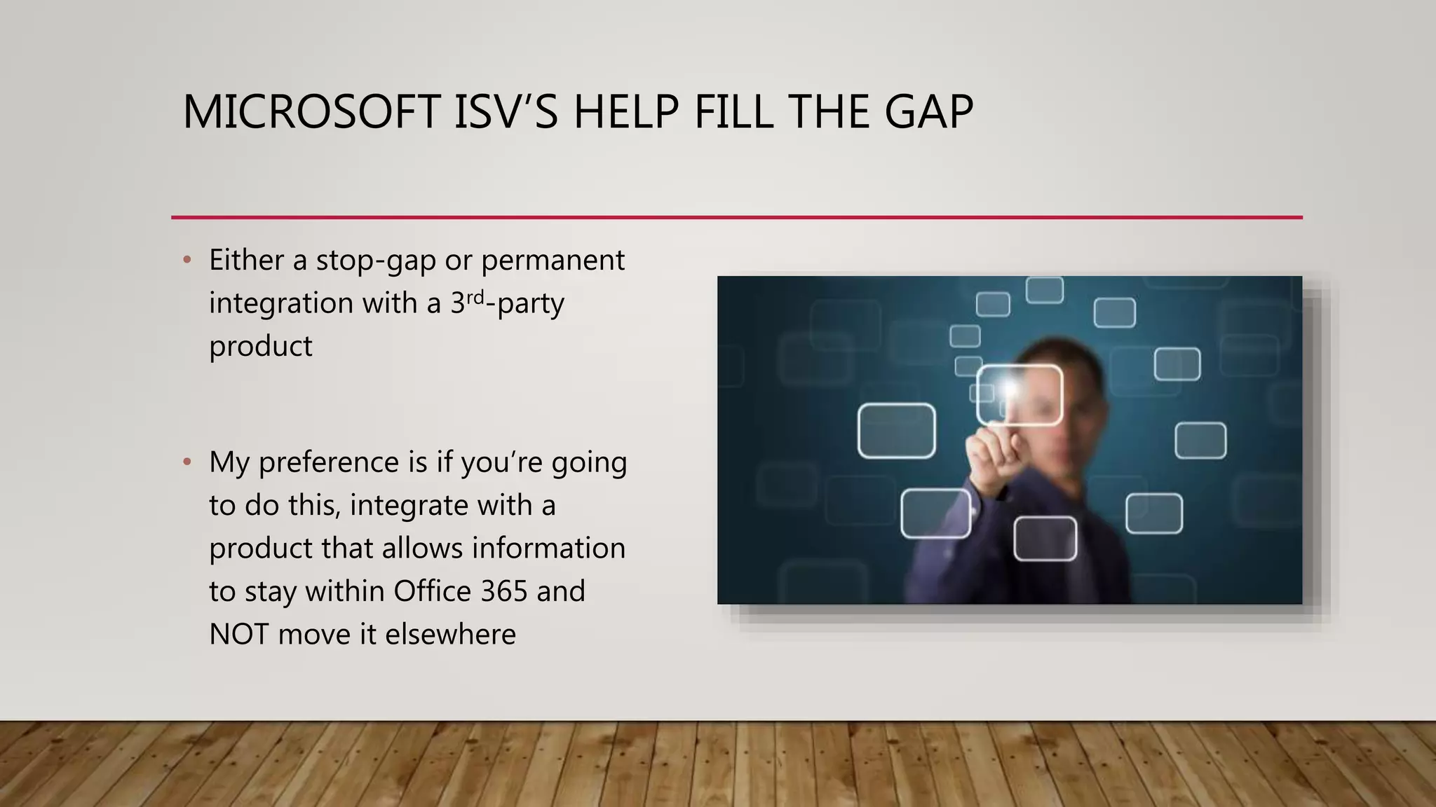 MICROSOFT ISV’S HELP FILL THE GAP
• Either a stop-gap or permanent
integration with a 3rd-party
product
• My preference is if you’re going
to do this, integrate with a
product that allows information
to stay within Office 365 and
NOT move it elsewhere
 