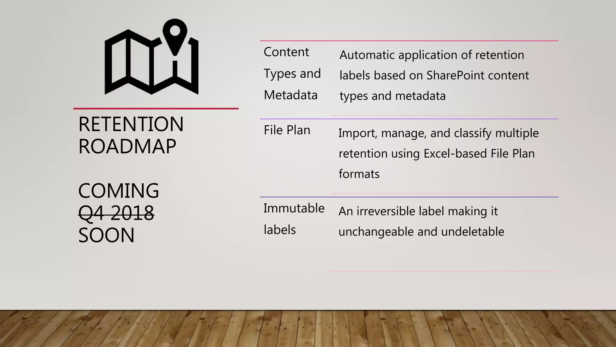 RETENTION
ROADMAP
COMING
Q4 2018
SOON
Content
Types and
Metadata
Automatic application of retention
labels based on SharePoint content
types and metadata
File Plan Import, manage, and classify multiple
retention using Excel-based File Plan
formats
Immutable
labels
An irreversible label making it
unchangeable and undeletable
 