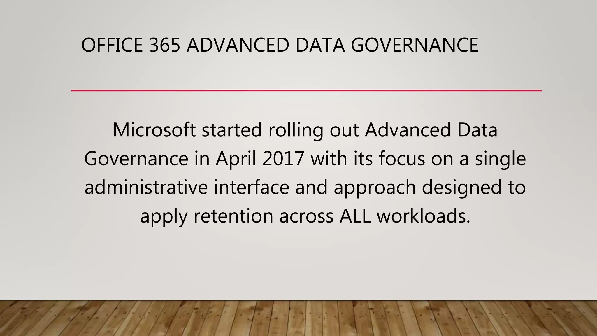 OFFICE 365 ADVANCED DATA GOVERNANCE
Microsoft started rolling out Advanced Data
Governance in April 2017 with its focus on a single
administrative interface and approach designed to
apply retention across ALL workloads.
 