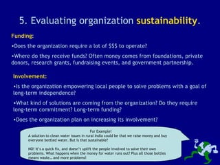 5. Evaluating organization  sustainability . Funding: Does the organization require a lot of $$$ to operate? Where do they receive funds? Often money comes from foundations, private donors, research grants, fundraising events, and government partnership. Involvement: Is the organization empowering local people to solve problems with a goal of long-term independence? What kind of solutions are coming from the organization? Do they require long-term commitment? Long-term funding? Does the organization plan on increasing its involvement? For Example! A solution to clean water issues in rural India could be that we raise money and buy everyone bottled water. But is that sustainable? NO! It’s a quick fix, and doesn’t uplift the people involved to solve their own problems. What happens when the money for water runs out? Plus all those bottles means waste… and more problems! 