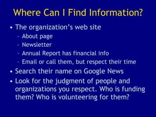 Where Can I Find Information? The organization’s web site About page Newsletter Annual Report has financial info Email or call them, but respect their time Search their name on Google News Look for the judgment of people and organizations you respect. Who is funding them? Who is volunteering for them? 