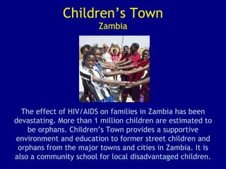 Children’s Town Zambia The effect of HIV/AIDS on families in Zambia has been devastating. More than 1 million children are estimated to be orphans. Children’s Town provides a supportive environment and education to former street children and orphans from the major towns and cities in Zambia. It is also a community school for local disadvantaged children. 